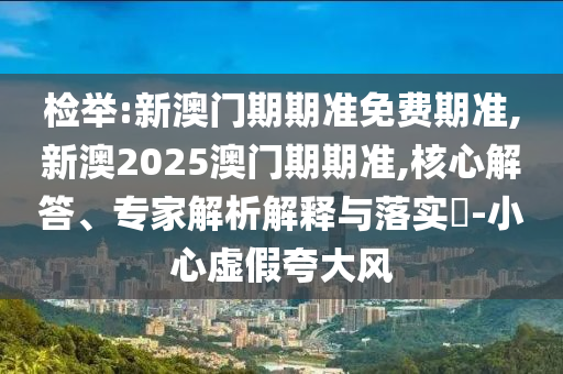 检举:新澳门期期准免费期准,新澳2025澳门期期准,核心解答、专家解析解释与落实-小心虚假夸大风